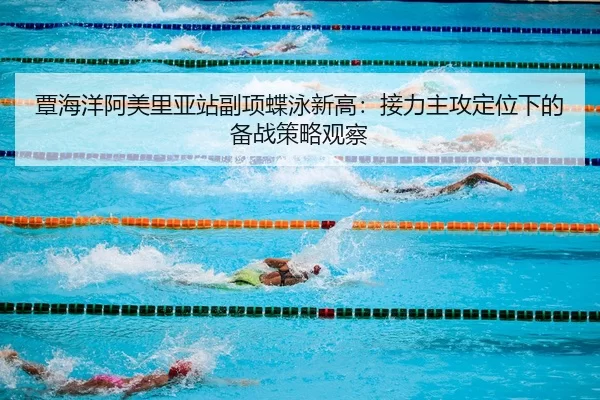 覃海洋阿美里亚站副项蝶泳新高：接力主攻定位下的备战策略观察